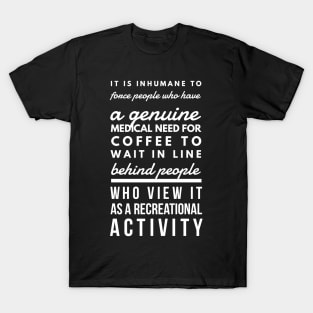 It is inhumane to force people who have a genuine medical need for coffee to wait in line behind people who view it as a recreational activity T-Shirt